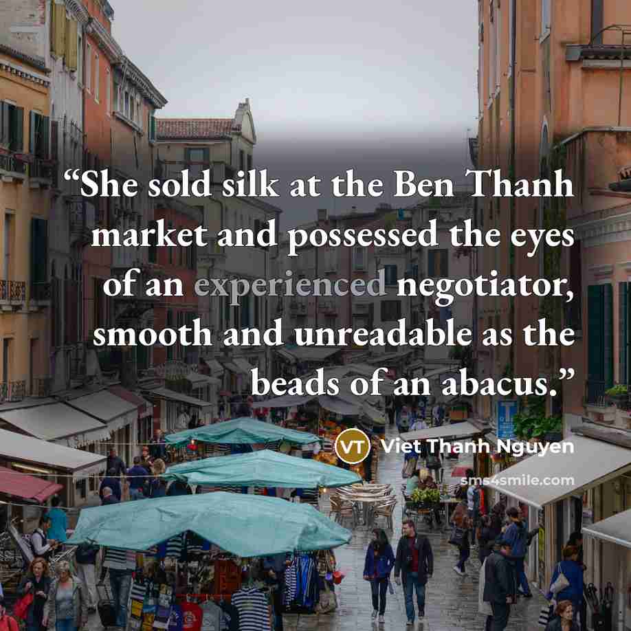 “She sold silk at the Ben Thanh market and possessed the eyes of an experienced negotiator, smooth and unreadable as the beads of an abacus.” quote by Viet Thanh Nguyen