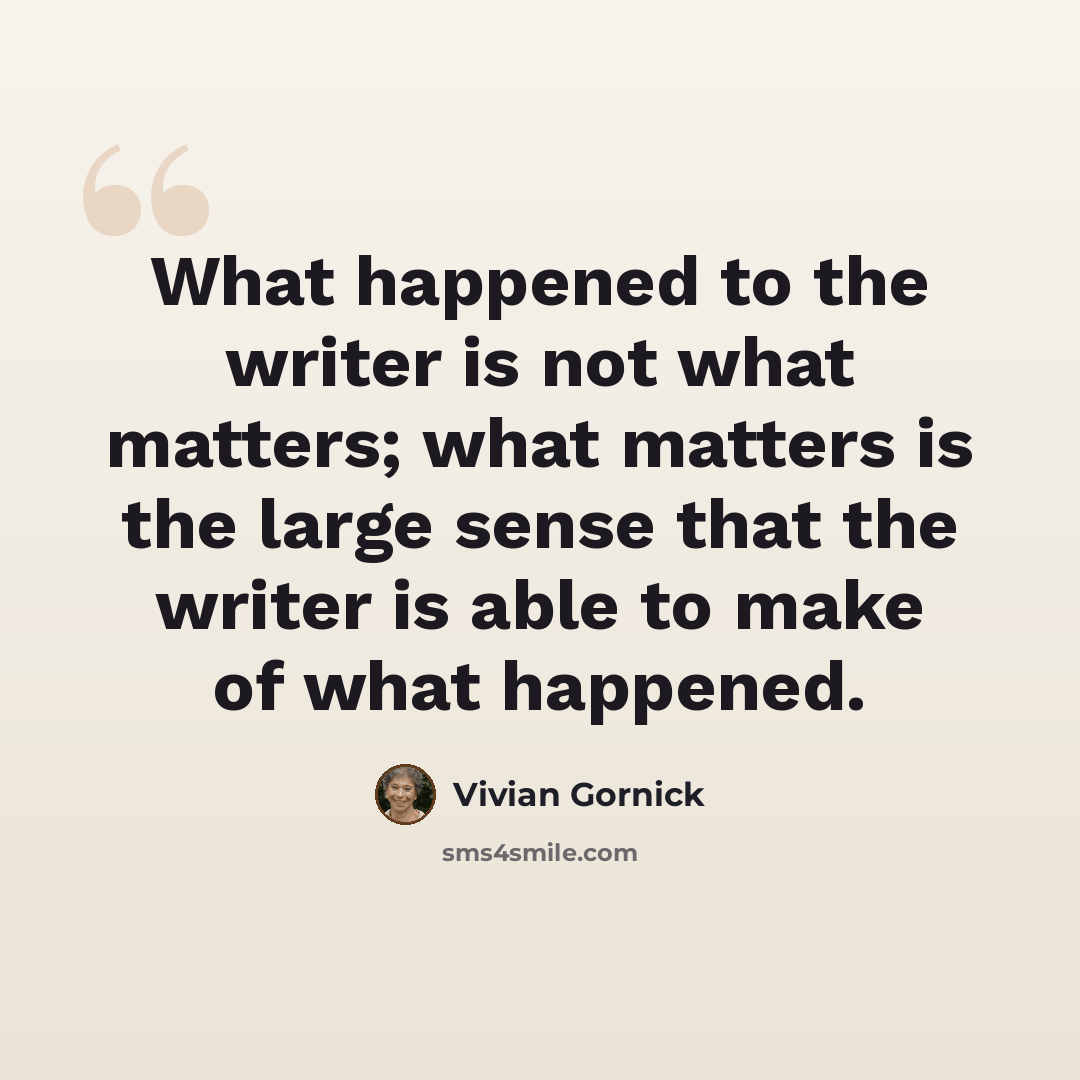 “What happened to the writer is not what matters; what matters is the large sense that the writer is able to make of what happened.” quote by Vivian Gornick