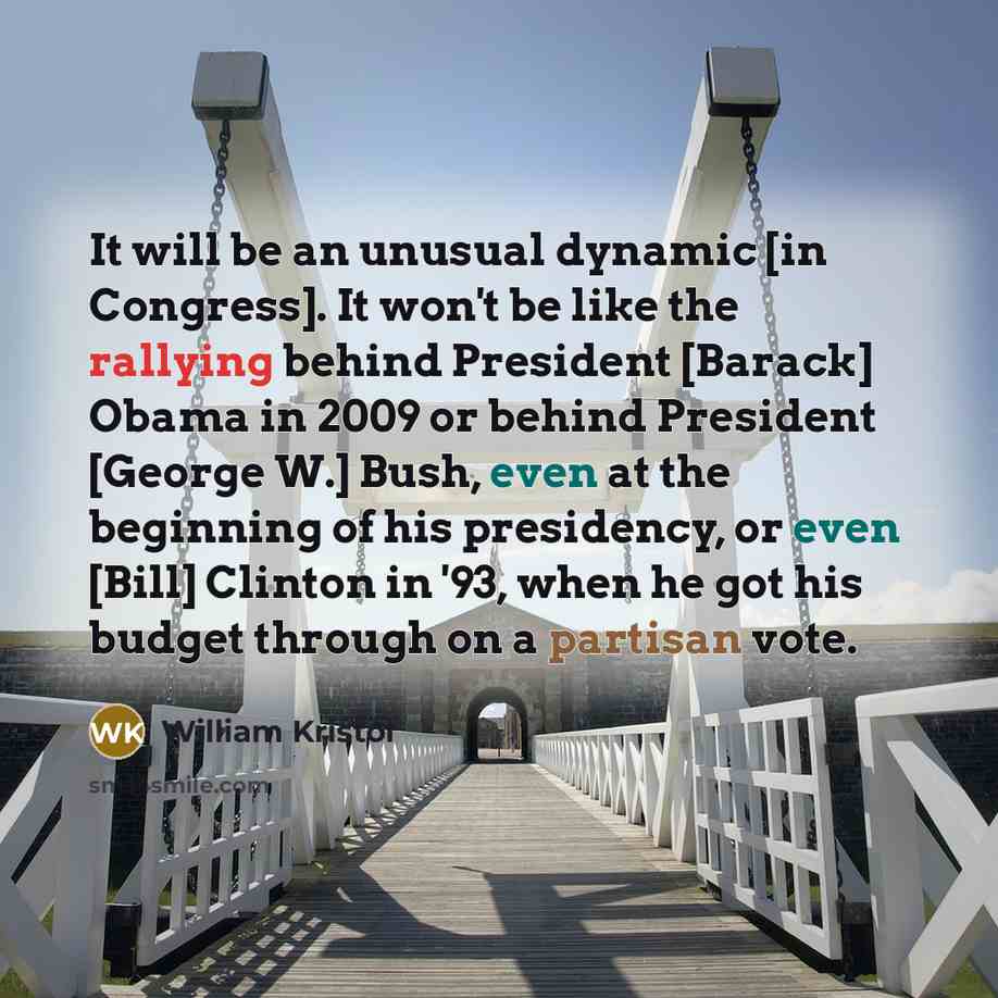“It will be an unusual dynamic [in Congress]. It won't be like the rallying behind President [Barack] Obama in 2009 or behind President [George W.] Bush, even at the beginning of his presidency, or even [Bill] Clinton in '93, when he got his budget through on a partisan vote.” quote by William Kristol