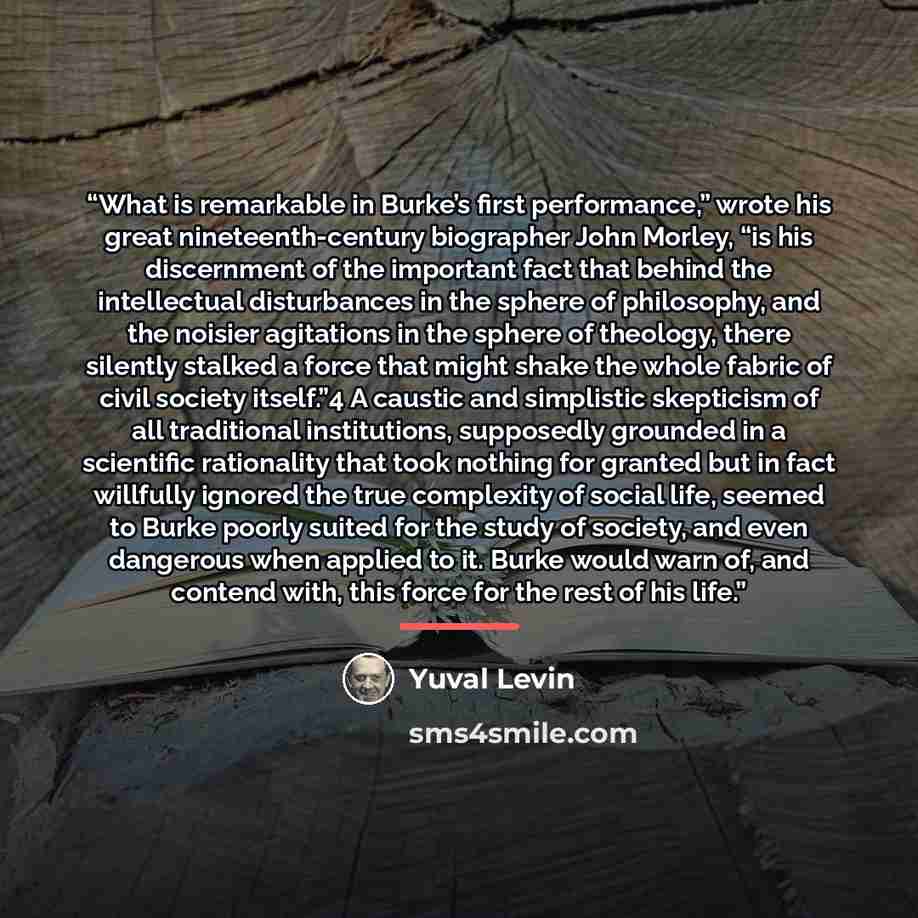 “What is remarkable in Burke’s first performance,” wrote his great nineteenth-century biographer John Morley, “is his discernment of the important fact that behind the intellectual disturbances in the sphere of philosophy, and the noisier agitations in the sphere of theology, there silently stalked…” quote by Yuval Levin