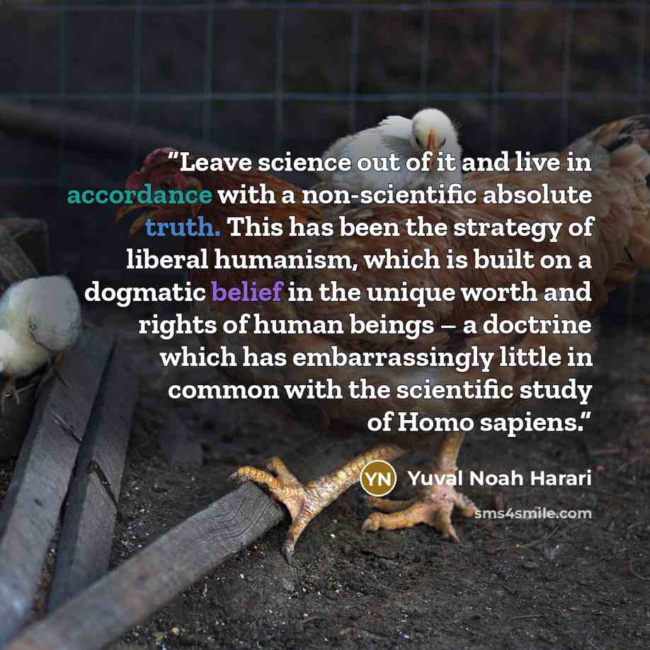 “Leave science out of it and live in accordance with a non-scientific absolute truth. This has been the strategy of liberal humanism, which is built on a dogmatic belief in the unique worth and rights of human beings – a doctrine which has embarrassingly little in common with the scientific study…” quote by Yuval Noah Harari