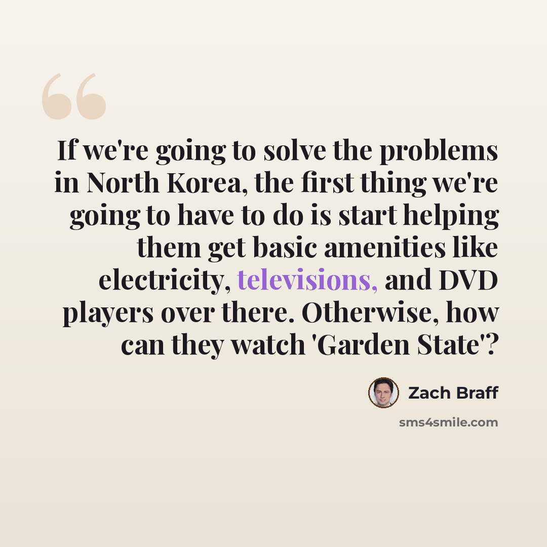 “If we're going to solve the problems in North Korea, the first thing we're going to have to do is start helping them get basic amenities like electricity, televisions, and DVD players over there. Otherwise, how can they watch 'Garden State'?” quote by Zach Braff
