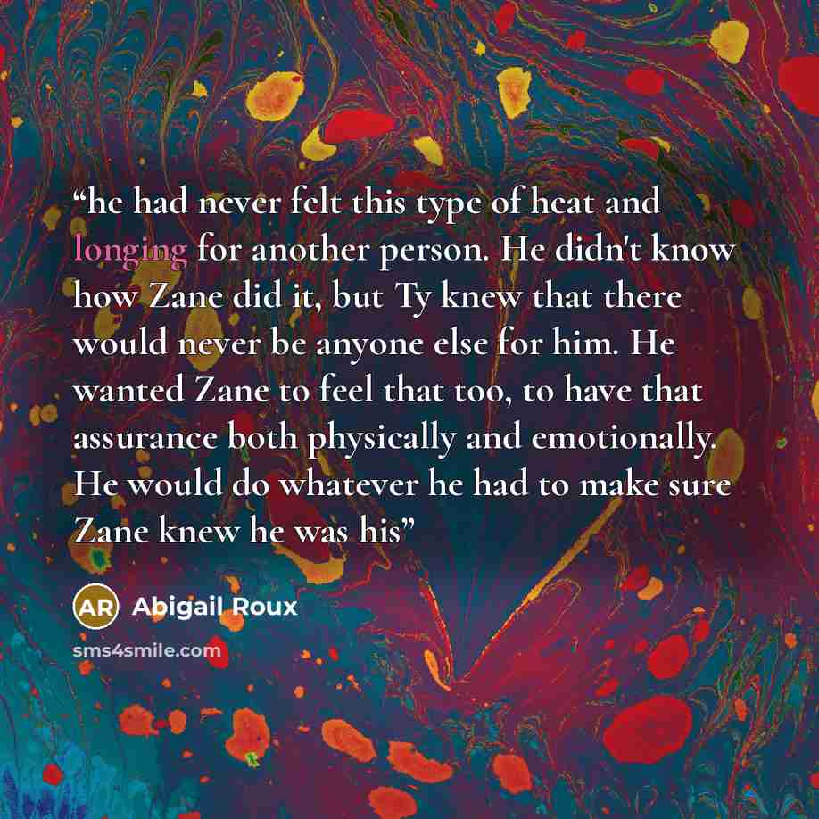 “he had never felt this type of heat and longing for another person. He didn't know how Zane did it, but Ty knew that there would never be anyone else for him. He wanted Zane to feel that too, to have that assurance both physically and emotionally. He would do whatever he had to make sure Zane knew…” quote by Abigail Roux