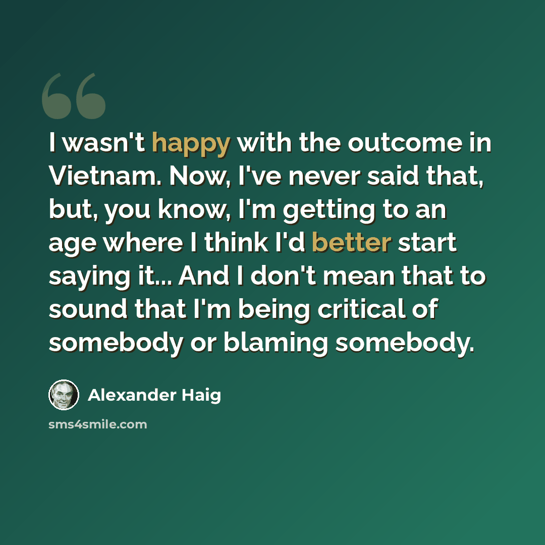 “I wasn't happy with the outcome in Vietnam. Now, I've never said that, but, you know, I'm getting to an age where I think I'd better start saying it... And I don't mean that to sound that I'm being critical of somebody or blaming somebody.” quote by Alexander Haig