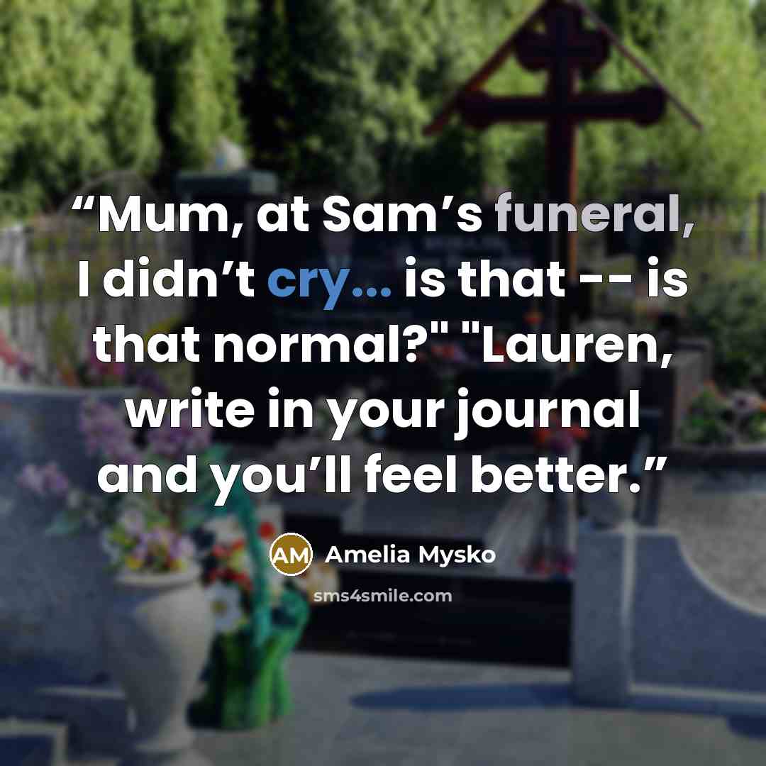 “Mum, at Sam’s funeral, I didn’t cry... is that -- is that normal?" "Lauren, write in your journal and you’ll feel better.” quote by Amelia Mysko