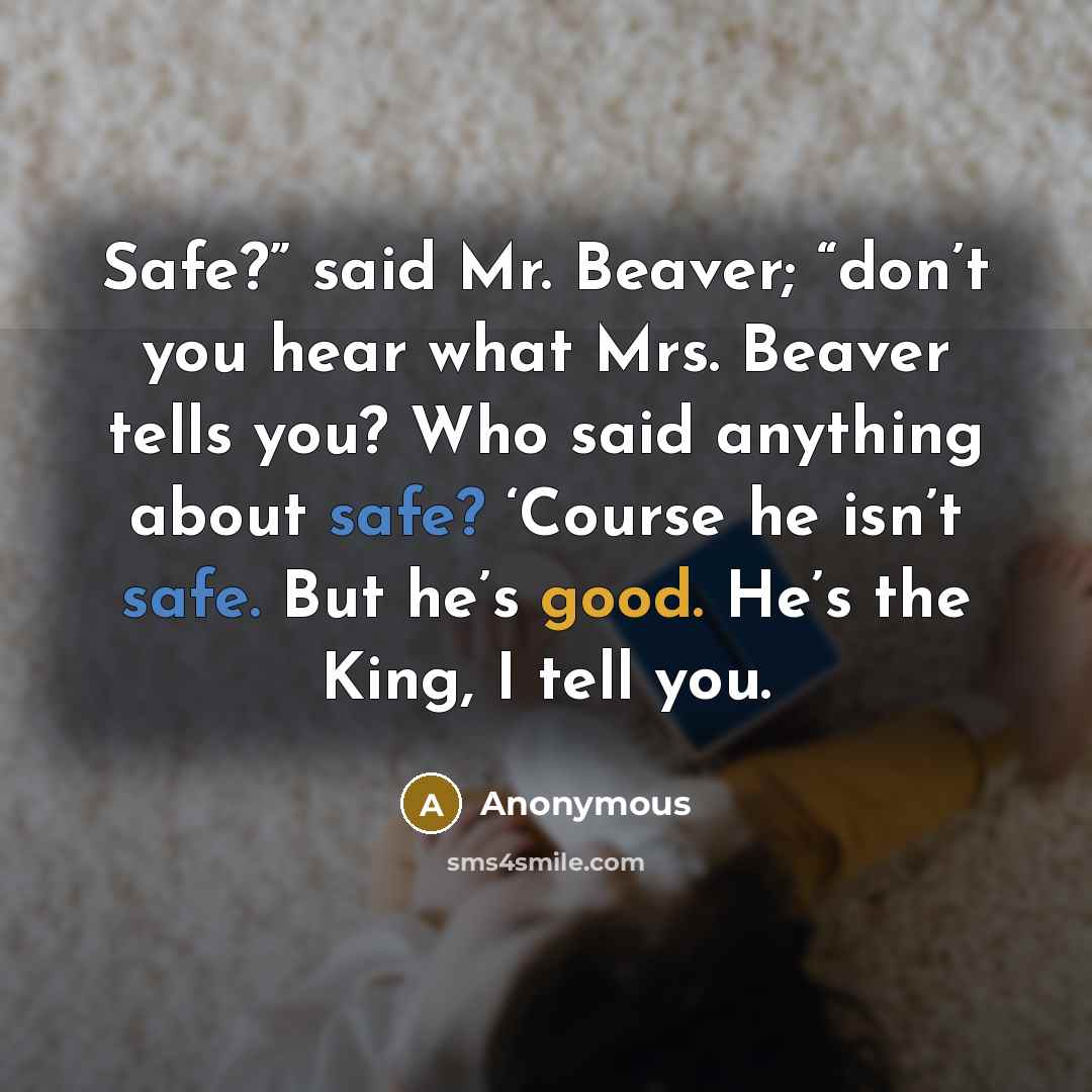 “Safe?” said Mr. Beaver; “don’t you hear what Mrs. Beaver tells you? Who said anything about safe? ‘Course he isn’t safe. But he’s good. He’s the King, I tell you.” quote by Anonymous