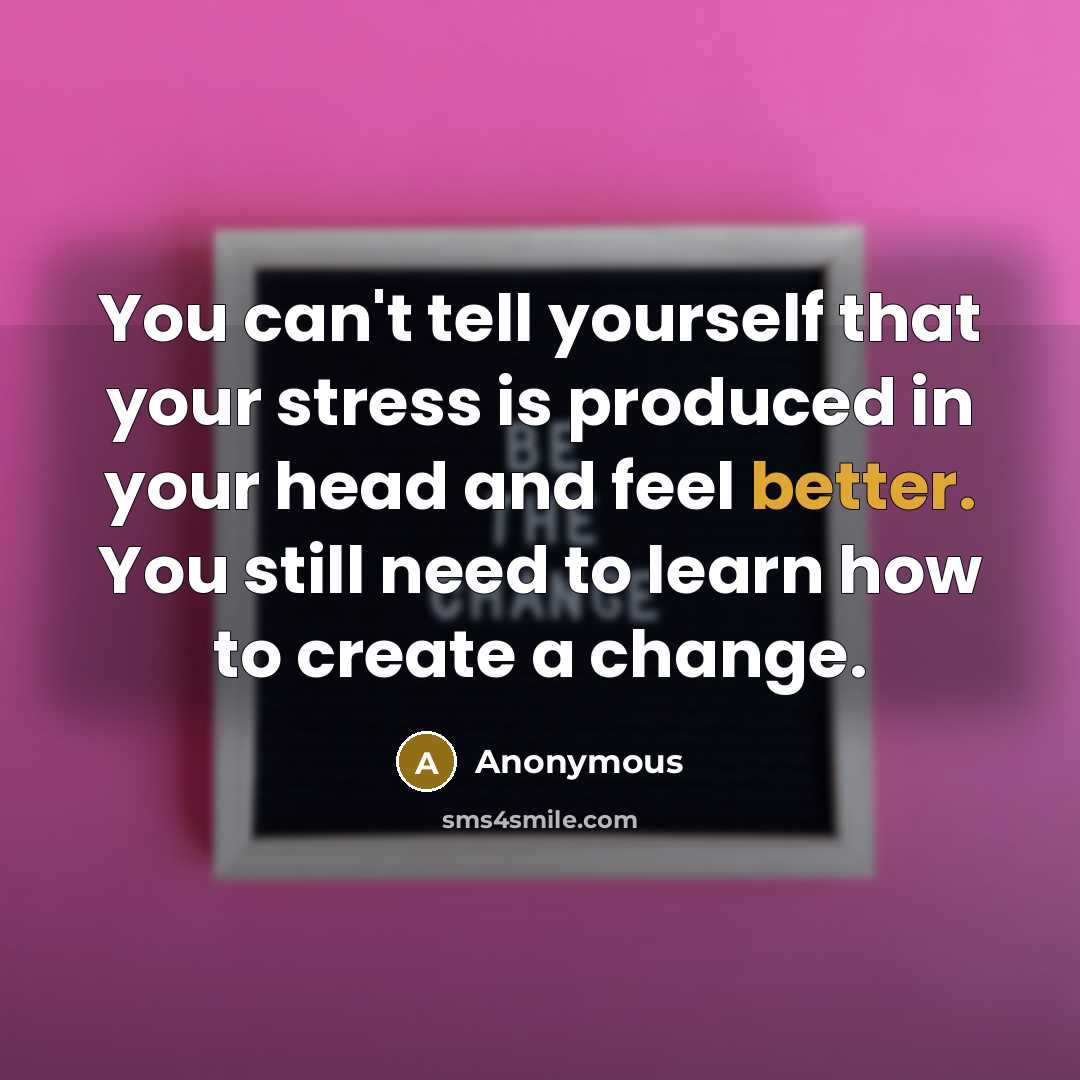 “You can't tell yourself that your stress is produced in your head and feel better. You still need to learn how to create a change.” quote by Anonymous