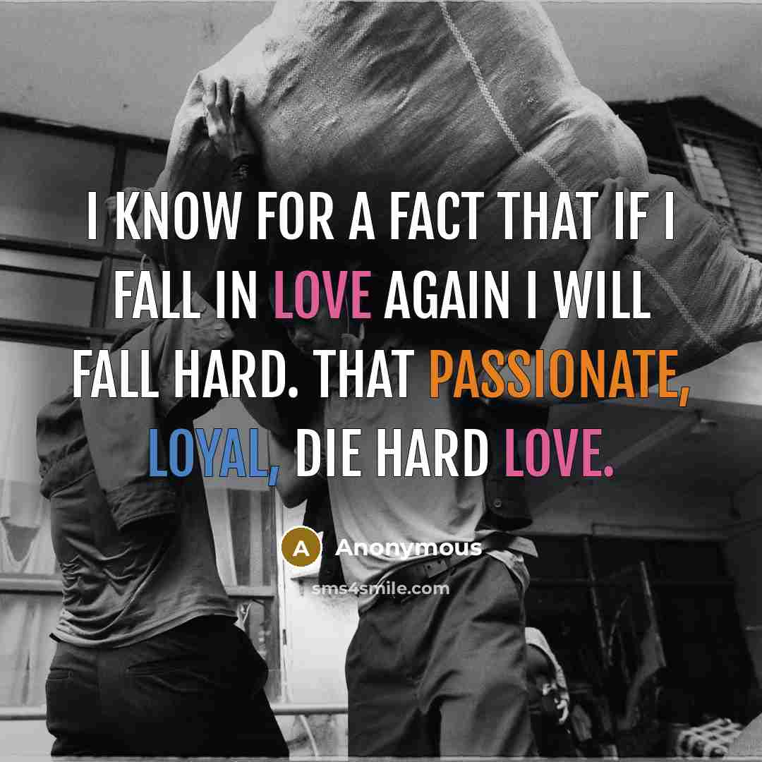 “I know for a fact that if I fall in love again I will fall hard. That passionate, loyal, die hard love.” quote by Anonymous