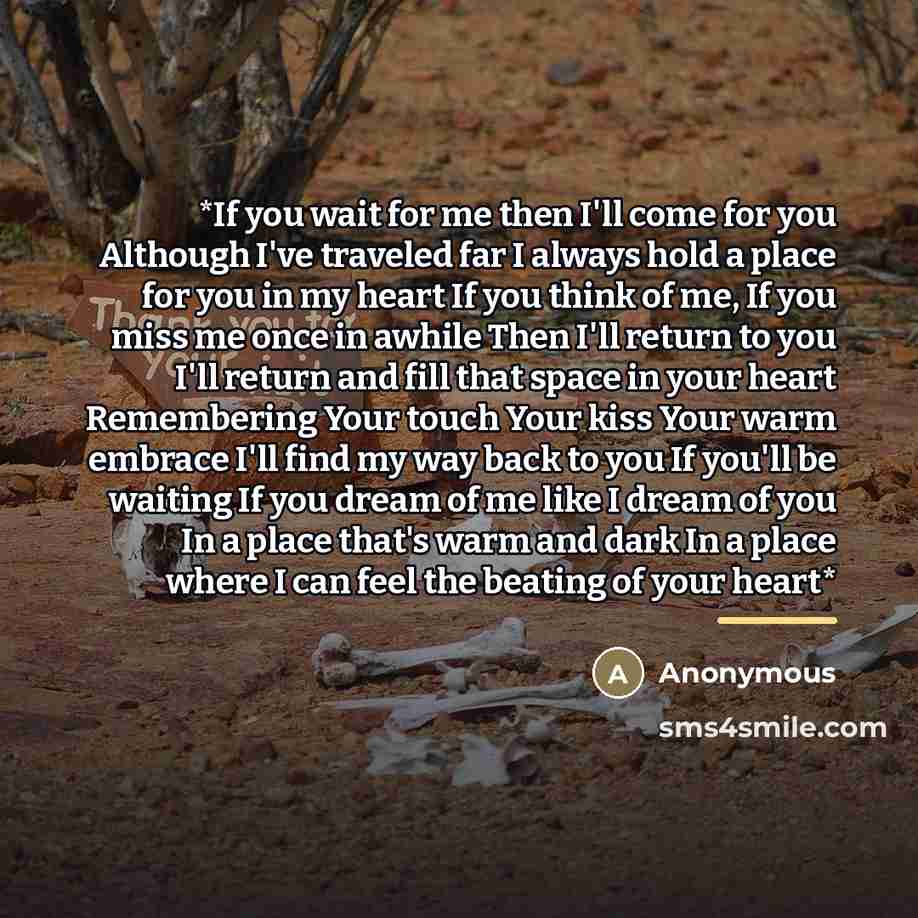 “*If you wait for me then I'll come for you Although I've traveled far I always hold a place for you in my heart If you think of me, If you miss me once in awhile Then I'll return to you I'll return and fill that space in your heart Remembering Your touch Your kiss Your warm embrace I'll find my…” quote by Anonymous