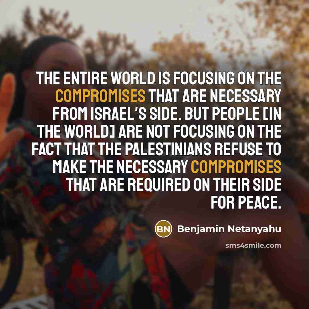 “The entire world is focusing on the compromises that are necessary from Israel's side. But people [in the world] are not focusing on the fact that the Palestinians refuse to make the necessary compromises that are required on their side for peace.” quote by Benjamin Netanyahu