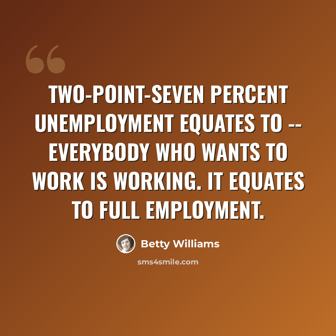 “Two-point-seven percent unemployment equates to -- everybody who wants to work is working. It equates to full employment.” quote by Betty Williams