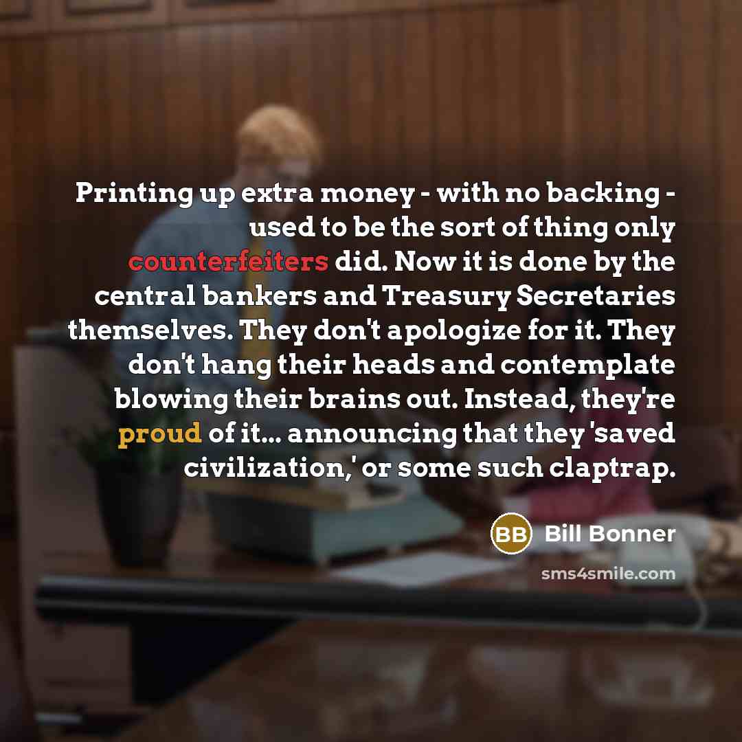 “Printing up extra money - with no backing - used to be the sort of thing only counterfeiters did. Now it is done by the central bankers and Treasury Secretaries themselves. They don't apologize for it. They don't hang their heads and contemplate blowing their brains out. Instead, they're proud of…” quote by Bill Bonner
