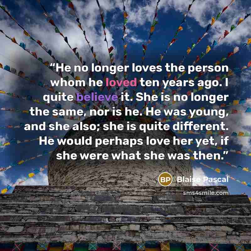 “He no longer loves the person whom he loved ten years ago. I quite believe it. She is no longer the same, nor is he. He was young, and she also; she is quite different. He would perhaps love her yet, if she were what she was then.” quote by Blaise Pascal