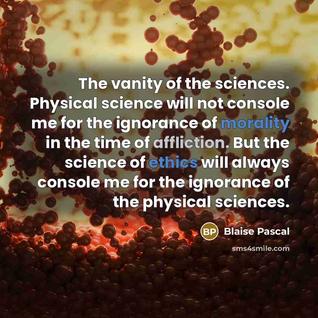 “The vanity of the sciences. Physical science will not console me for the ignorance of morality in the time of affliction. But the science of ethics will always console me for the ignorance of the physical sciences.” quote by Blaise Pascal
