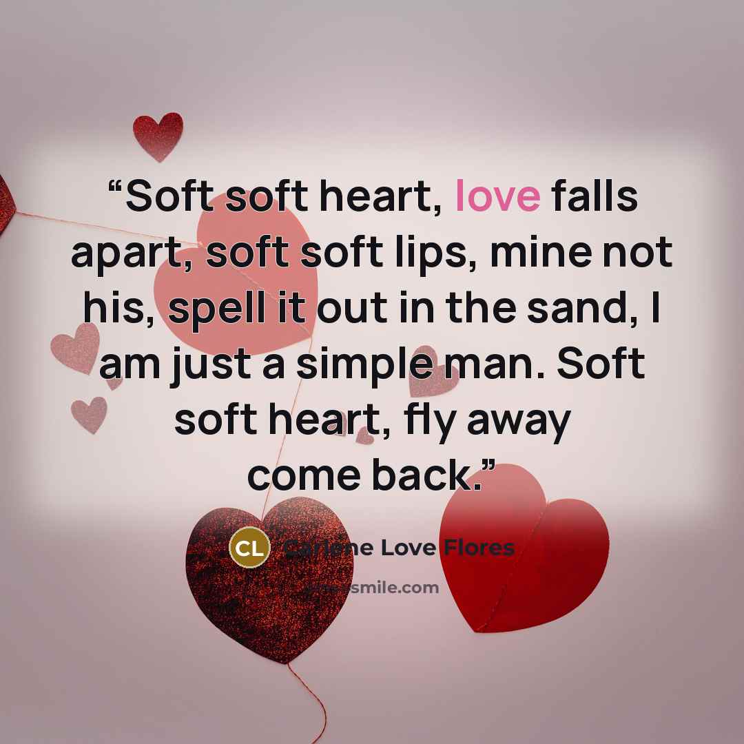 “Soft soft heart, love falls apart, soft soft lips, mine not his, spell it out in the sand, I am just a simple man. Soft soft heart, fly away come back.” quote by Carlene Love Flores