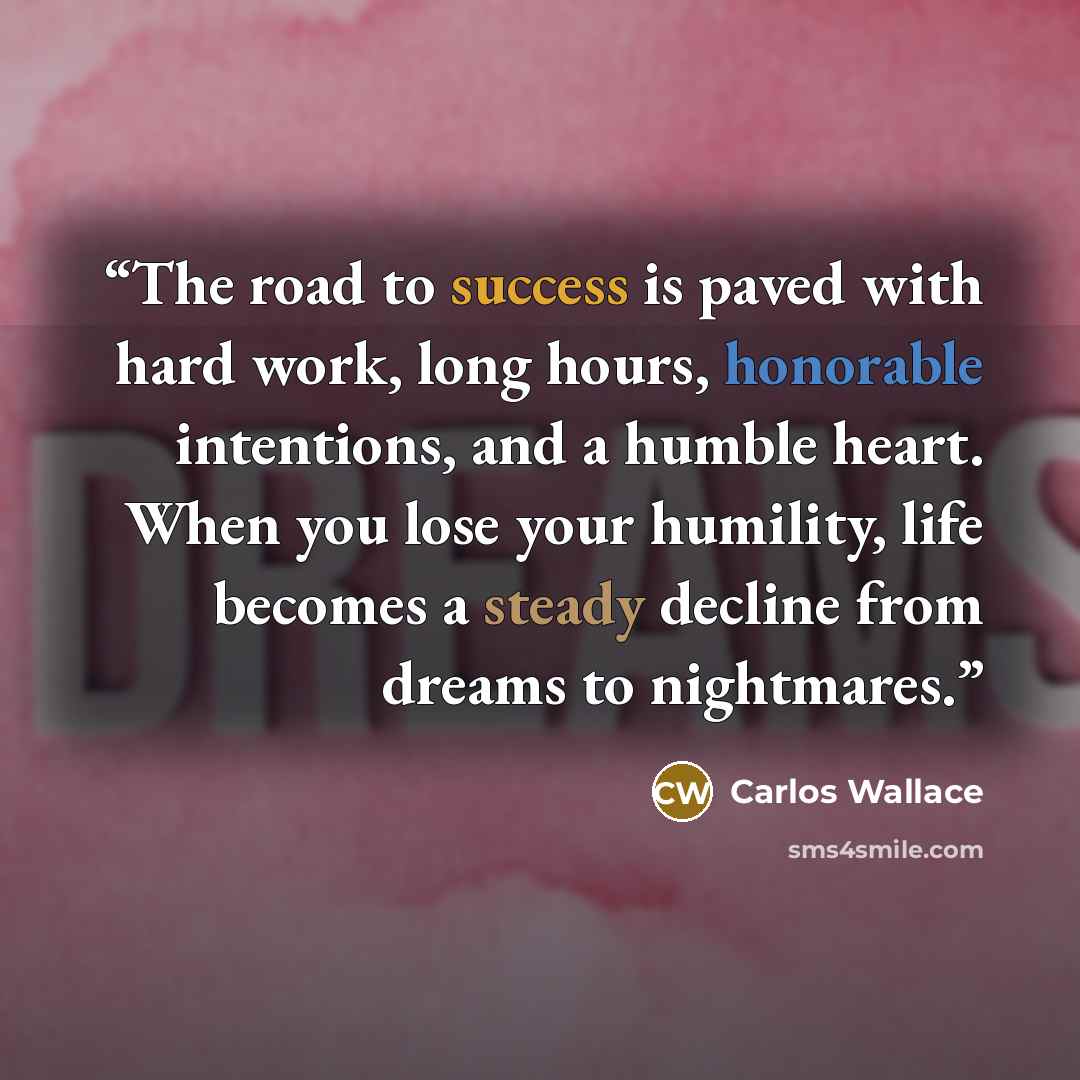 “The road to success is paved with hard work, long hours, honorable intentions, and a humble heart. When you lose your humility, life becomes a steady decline from dreams to nightmares.” quote by Carlos Wallace