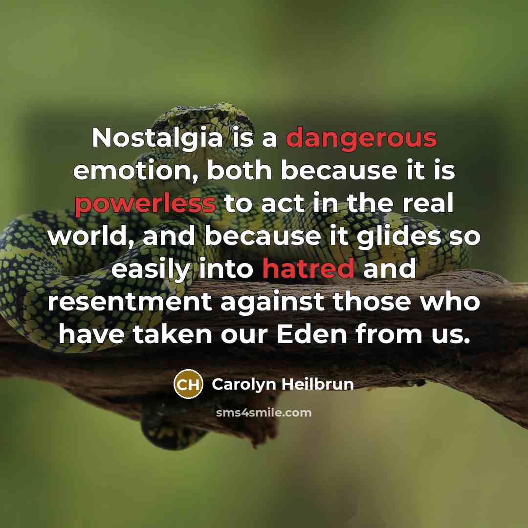 “Nostalgia is a dangerous emotion, both because it is powerless to act in the real world, and because it glides so easily into hatred and resentment against those who have taken our Eden from us.” quote by Carolyn Heilbrun