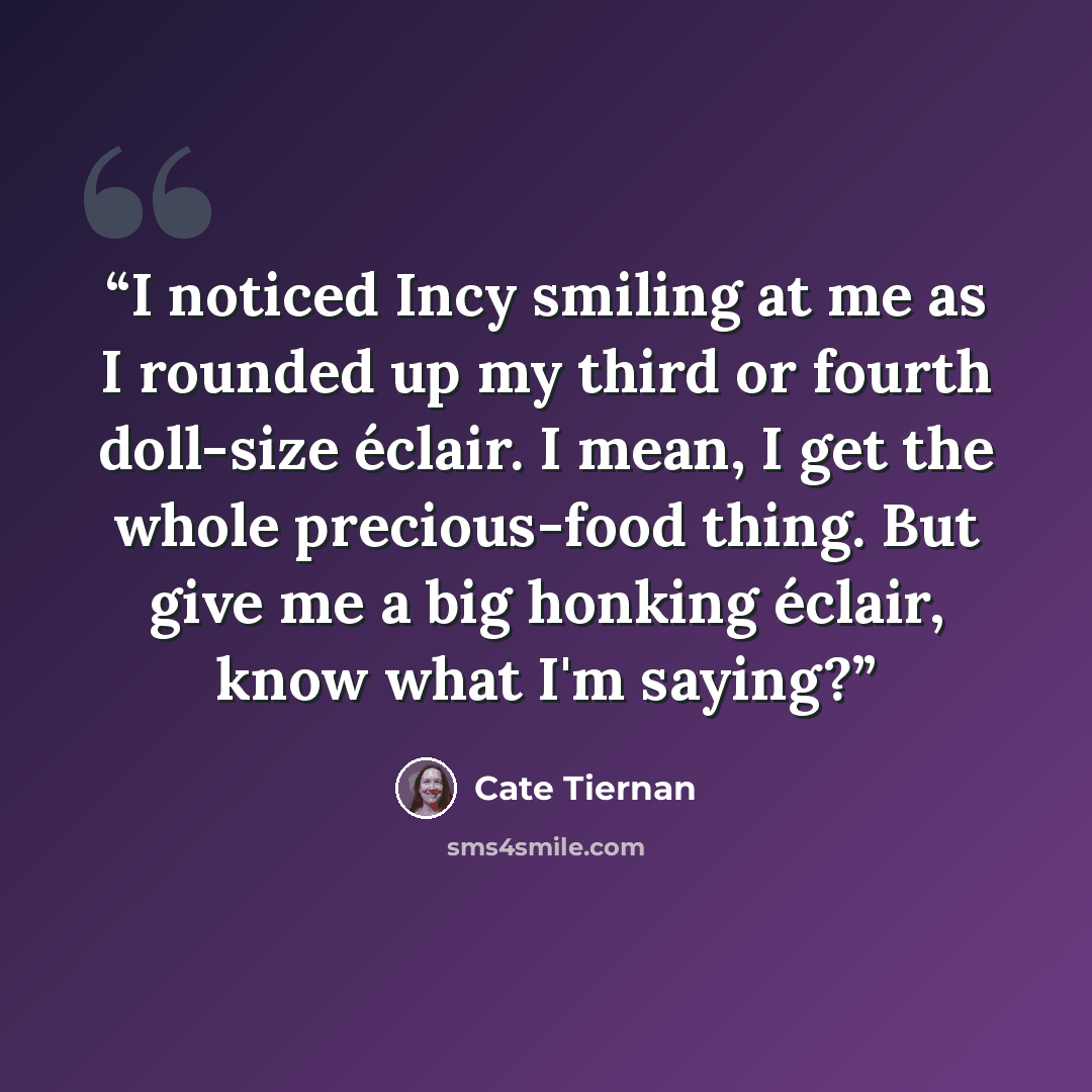 “I noticed Incy smiling at me as I rounded up my third or fourth doll-size éclair. I mean, I get the whole precious-food thing. But give me a big honking éclair, know what I'm saying?” quote by Cate Tiernan