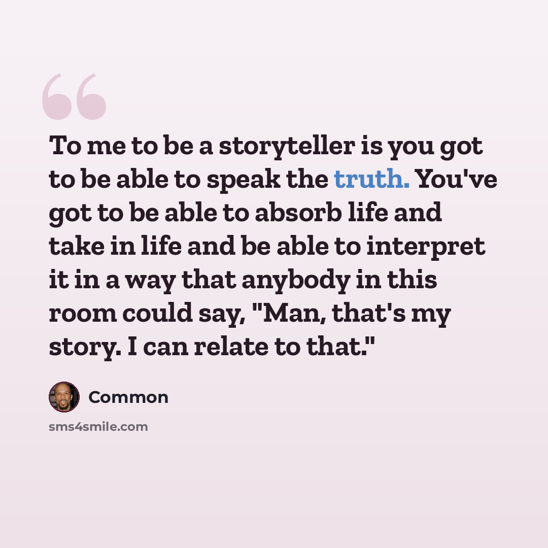 “To me to be a storyteller is you got to be able to speak the truth. You've got to be able to absorb life and take in life and be able to interpret it in a way that anybody in this room could say, "Man, that's my story. I can relate to that."” quote by Common
