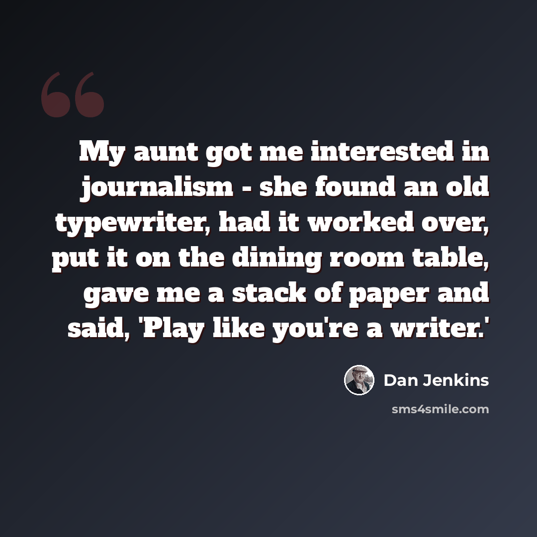 “My aunt got me interested in journalism - she found an old typewriter, had it worked over, put it on the dining room table, gave me a stack of paper and said, 'Play like you're a writer.'” quote by Dan Jenkins