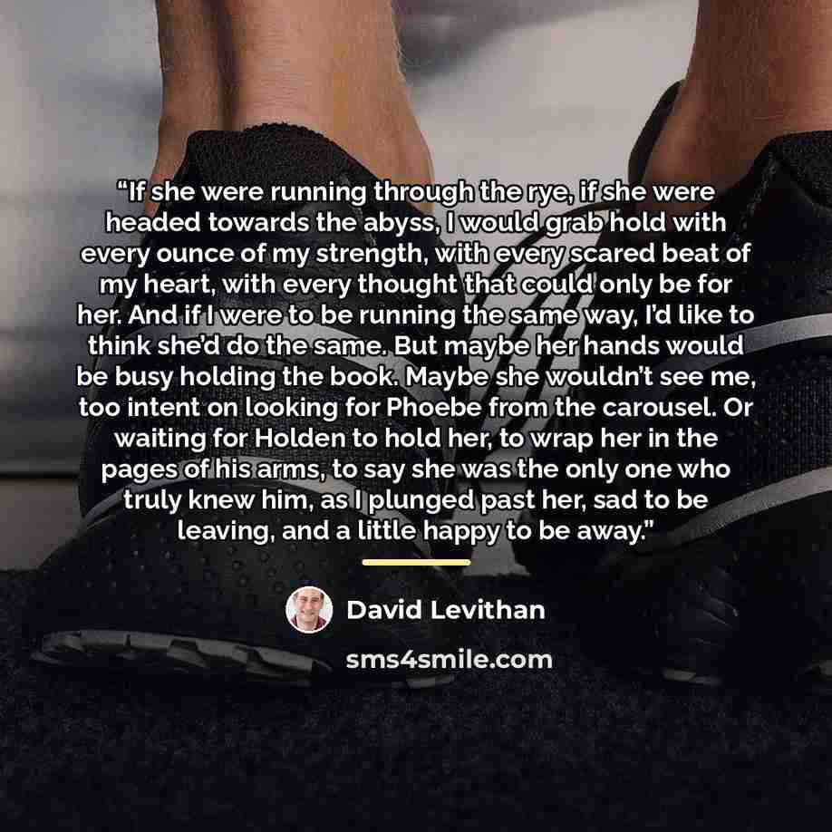 “If she were running through the rye, if she were headed towards the abyss, I would grab hold with every ounce of my strength, with every scared beat of my heart, with every thought that could only be for her. And if I were to be running the same way, I’d like to think she’d do the same. But maybe…” quote by David Levithan