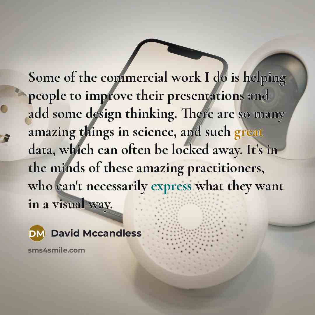 “Some of the commercial work I do is helping people to improve their presentations and add some design thinking. There are so many amazing things in science, and such great data, which can often be locked away. It's in the minds of these amazing practitioners, who can't necessarily express what…” quote by David Mccandless