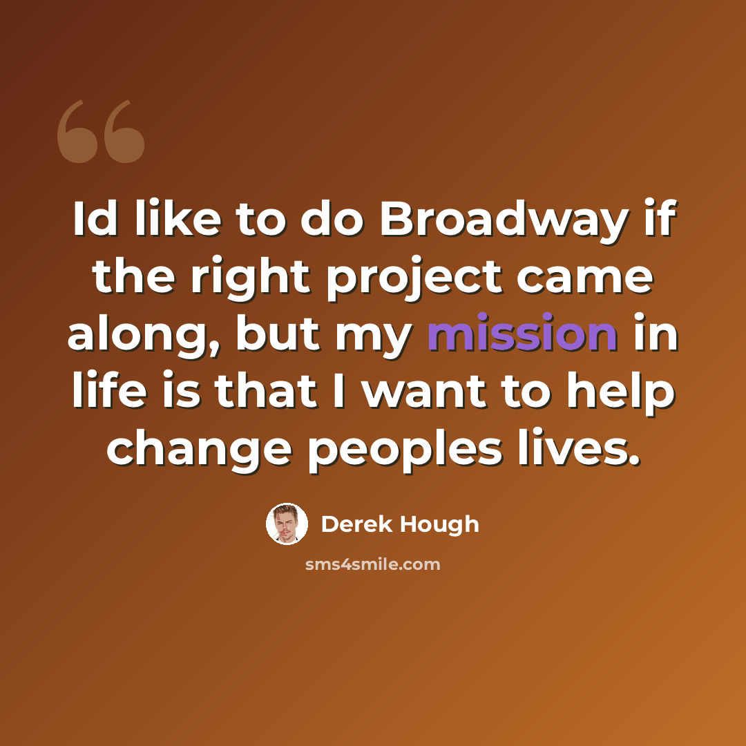 “Id like to do Broadway if the right project came along, but my mission in life is that I want to help change peoples lives.” quote by Derek Hough
