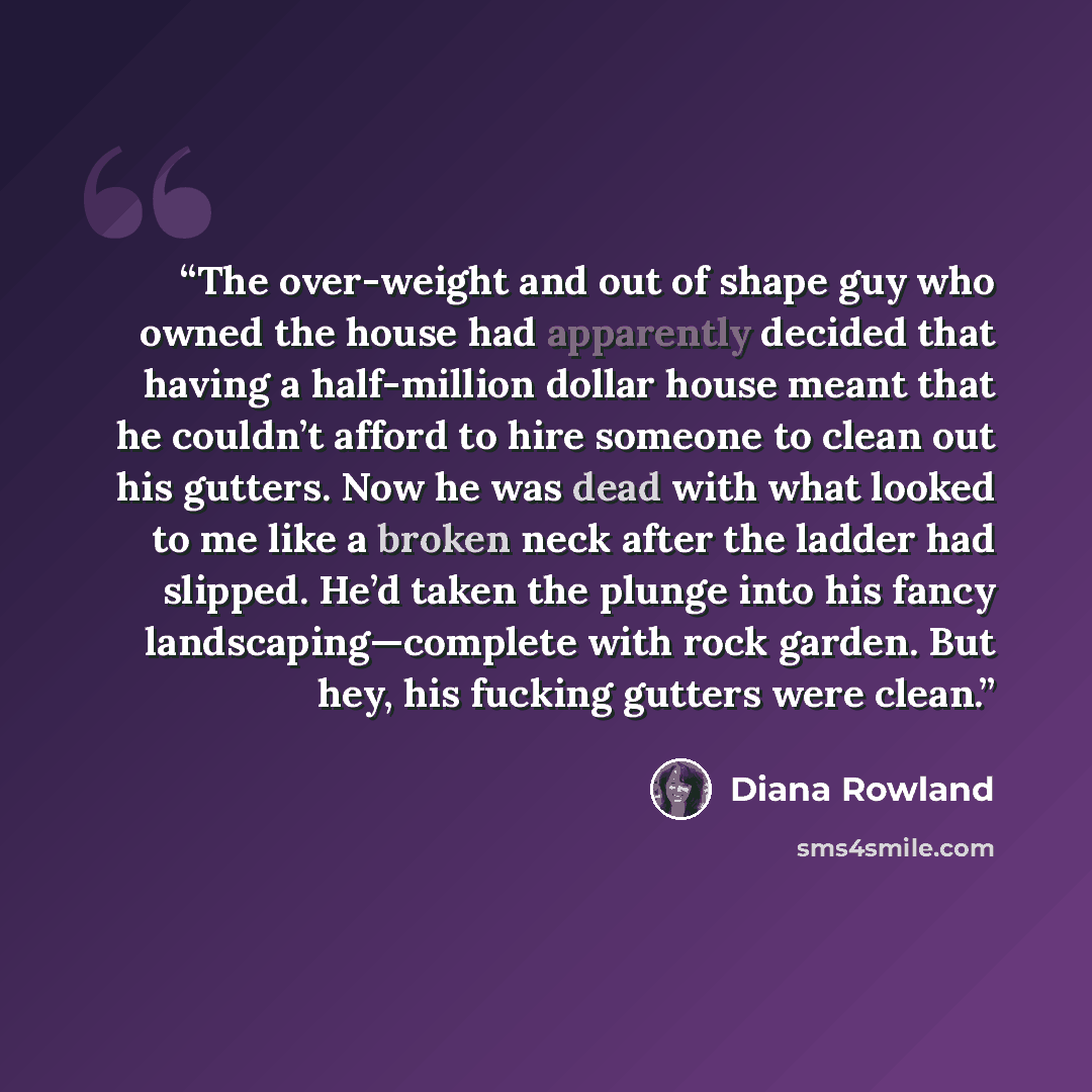 “The over-weight and out of shape guy who owned the house had apparently decided that having a half-million dollar house meant that he couldn’t afford to hire someone to clean out his gutters. Now he was dead with what looked to me like a broken neck after the ladder had slipped. He’d taken the…” quote by Diana Rowland