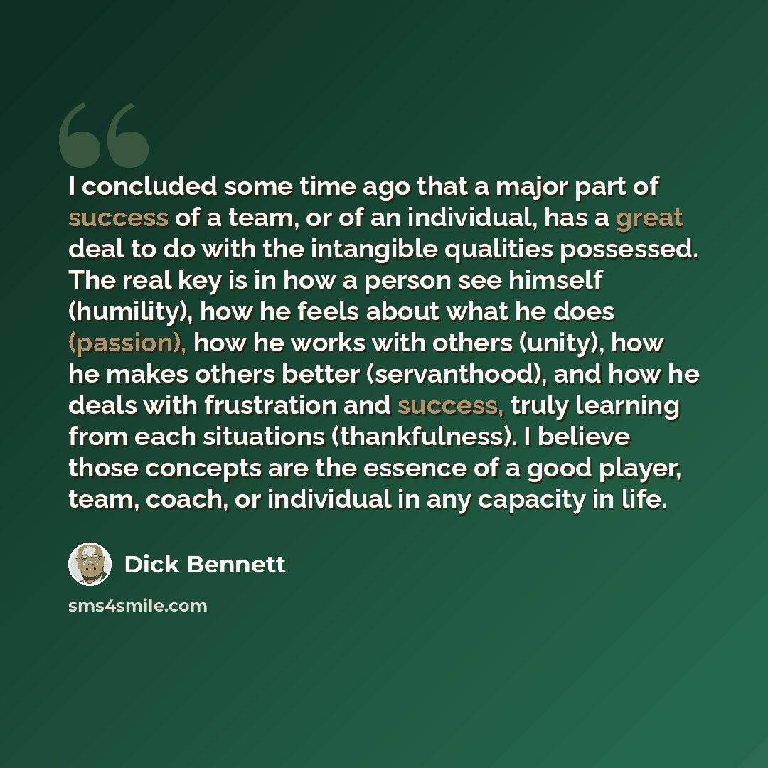 “I concluded some time ago that a major part of success of a team, or of an individual, has a great deal to do with the intangible qualities possessed. The real key is in how a person see himself (humility), how he feels about what he does (passion), how he works with others (unity), how he makes…” quote by Dick Bennett