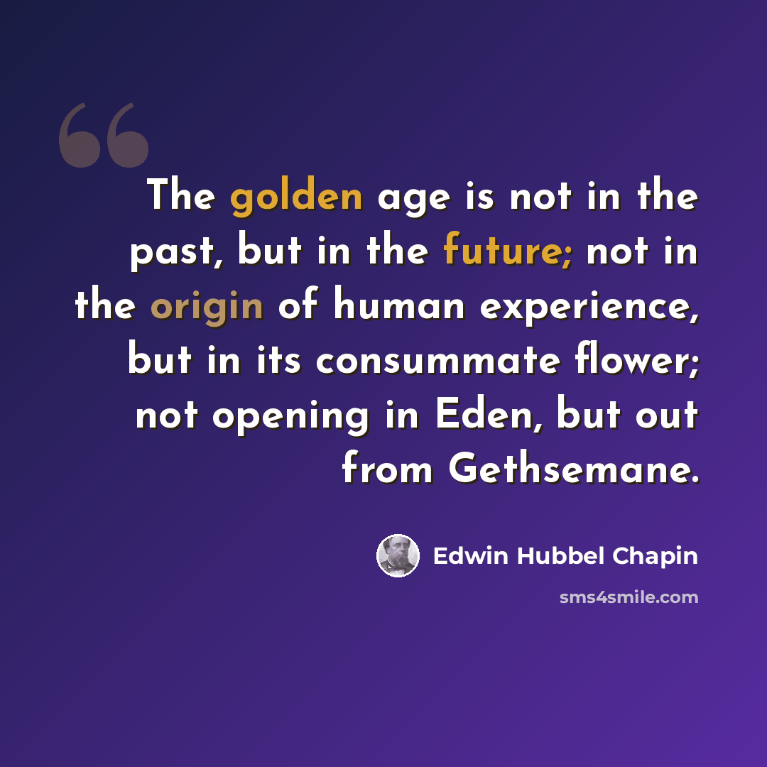“The golden age is not in the past, but in the future; not in the origin of human experience, but in its consummate flower; not opening in Eden, but out from Gethsemane.” quote by Edwin Hubbel Chapin