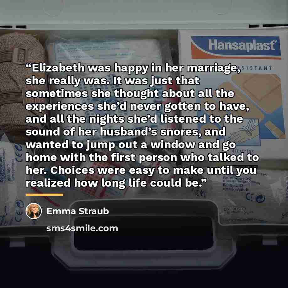 “Elizabeth was happy in her marriage, she really was. It was just that sometimes she thought about all the experiences she’d never gotten to have, and all the nights she’d listened to the sound of her husband’s snores, and wanted to jump out a window and go home with the first person who talked to…” quote by Emma Straub