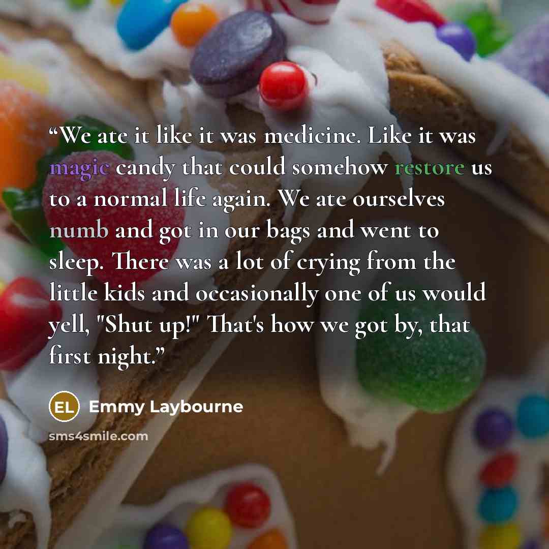 “We ate it like it was medicine. Like it was magic candy that could somehow restore us to a normal life again. We ate ourselves numb and got in our bags and went to sleep. There was a lot of crying from the little kids and occasionally one of us would yell, "Shut up!" That's how we got by, that…” quote by Emmy Laybourne