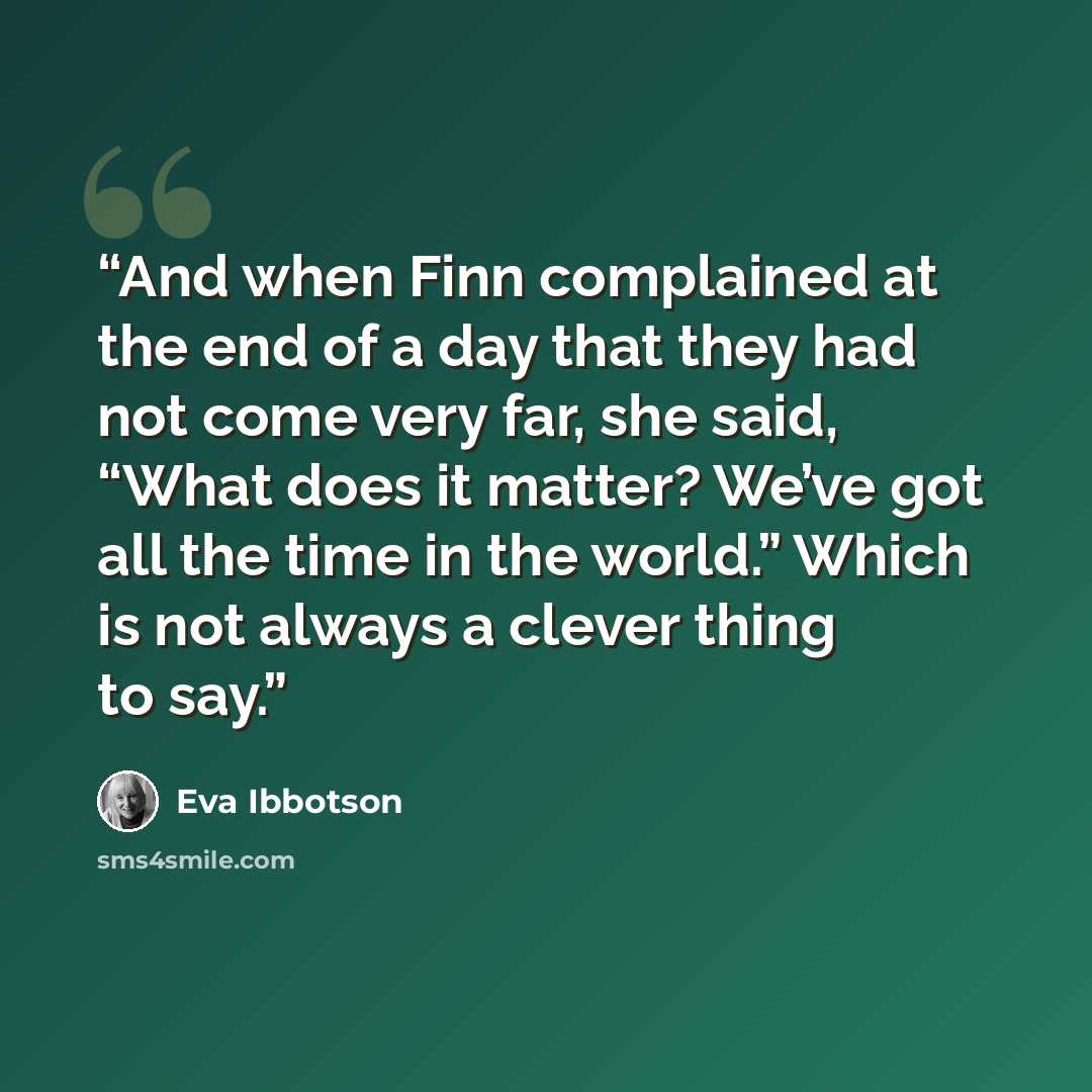 “And when Finn complained at the end of a day that they had not come very far, she said, “What does it matter? We’ve got all the time in the world.” Which is not always a clever thing to say.” quote by Eva Ibbotson
