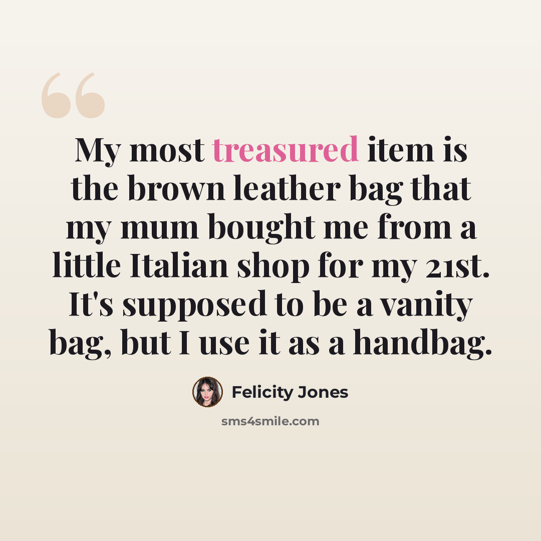 “My most treasured item is the brown leather bag that my mum bought me from a little Italian shop for my 21st. It's supposed to be a vanity bag, but I use it as a handbag.” quote by Felicity Jones