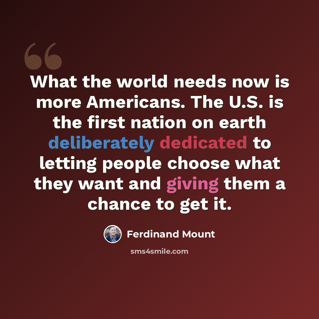 “What the world needs now is more Americans. The U.S. is the first nation on earth deliberately dedicated to letting people choose what they want and giving them a chance to get it.” quote by Ferdinand Mount