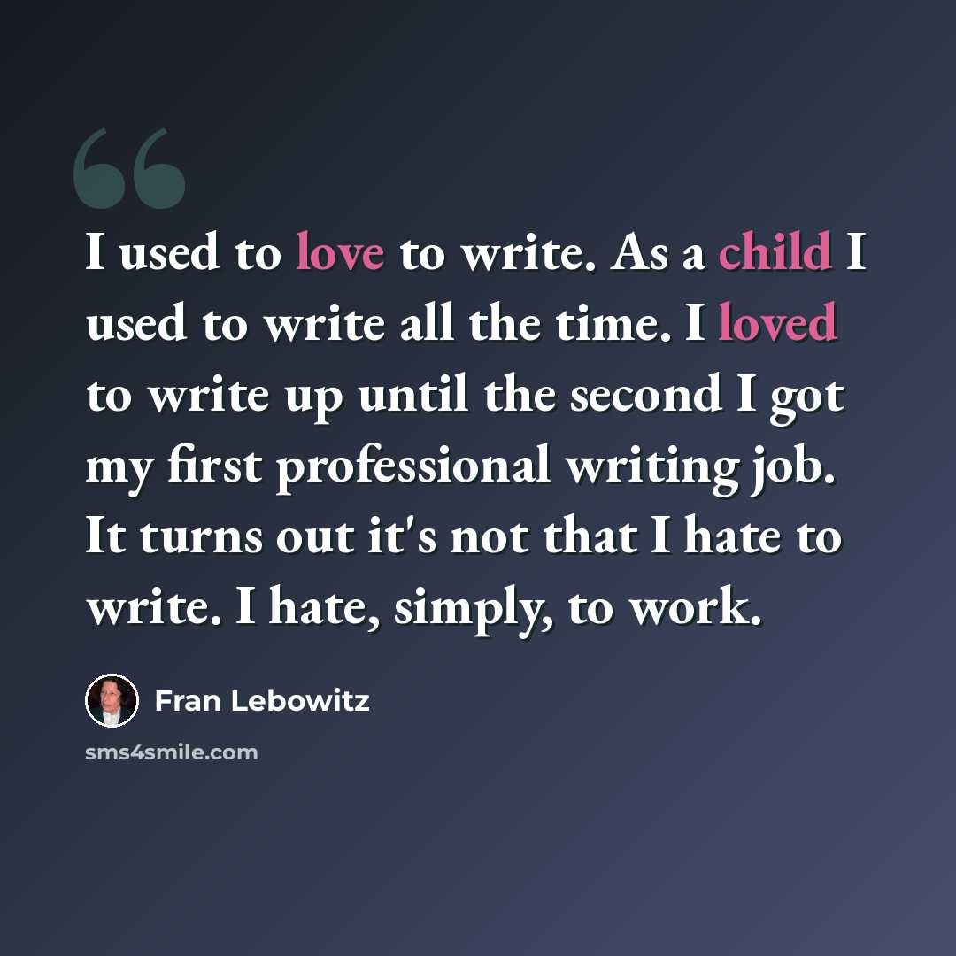 “I used to love to write. As a child I used to write all the time. I loved to write up until the second I got my first professional writing job. It turns out it's not that I hate to write. I hate, simply, to work.” quote by Fran Lebowitz
