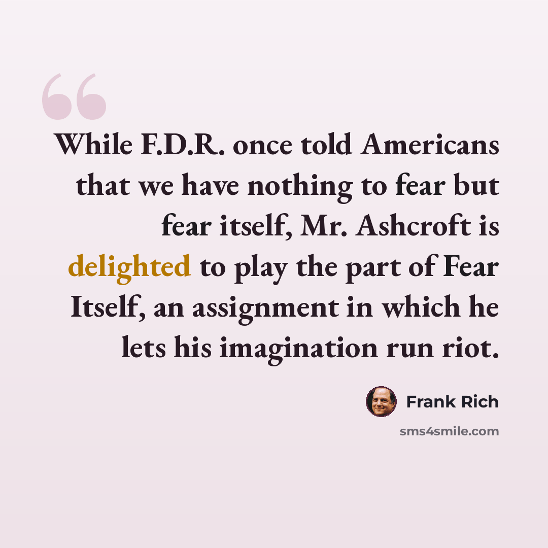 “While F.D.R. once told Americans that we have nothing to fear but fear itself, Mr. Ashcroft is delighted to play the part of Fear Itself, an assignment in which he lets his imagination run riot.” quote by Frank Rich