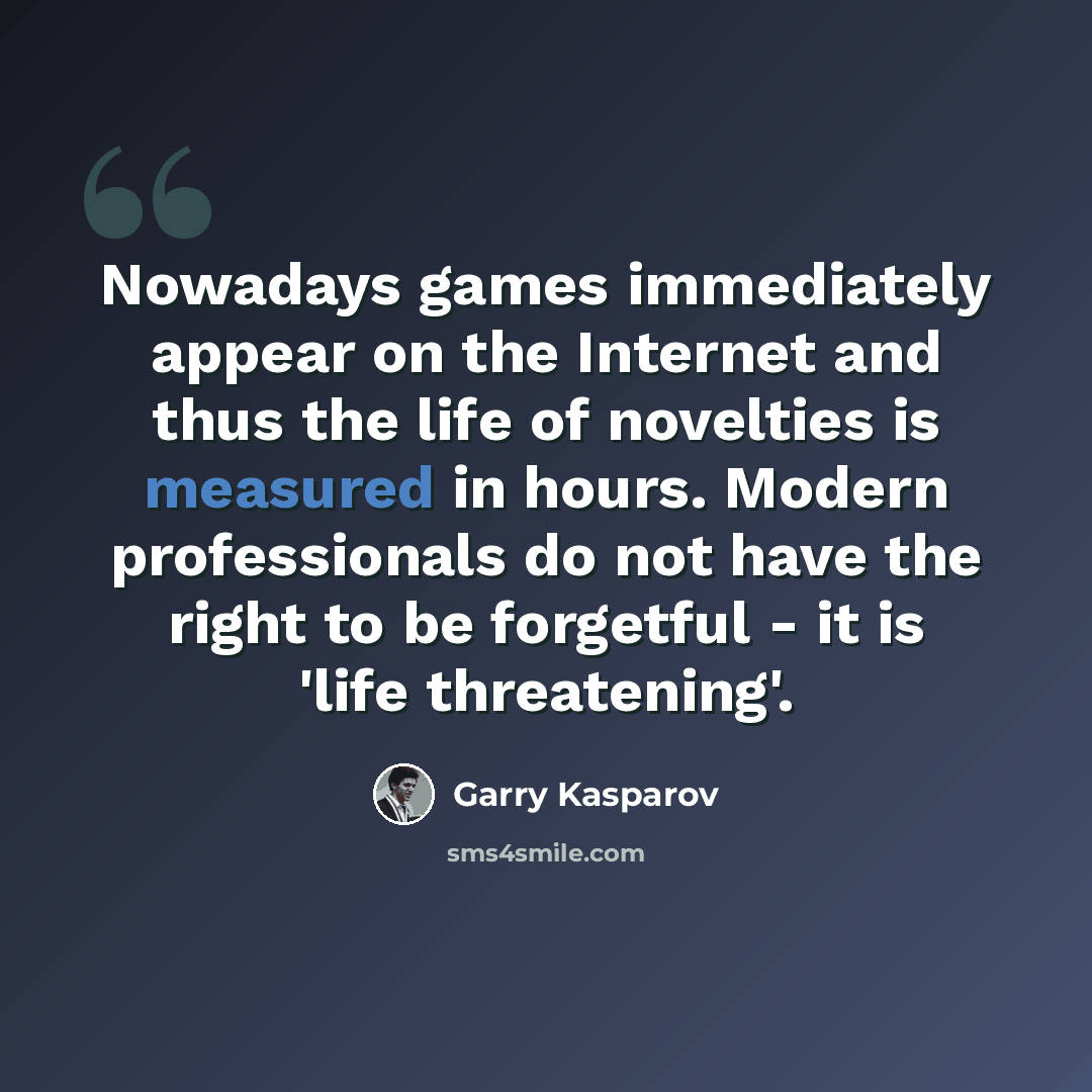 “Nowadays games immediately appear on the Internet and thus the life of novelties is measured in hours. Modern professionals do not have the right to be forgetful - it is 'life threatening'.” quote by Garry Kasparov