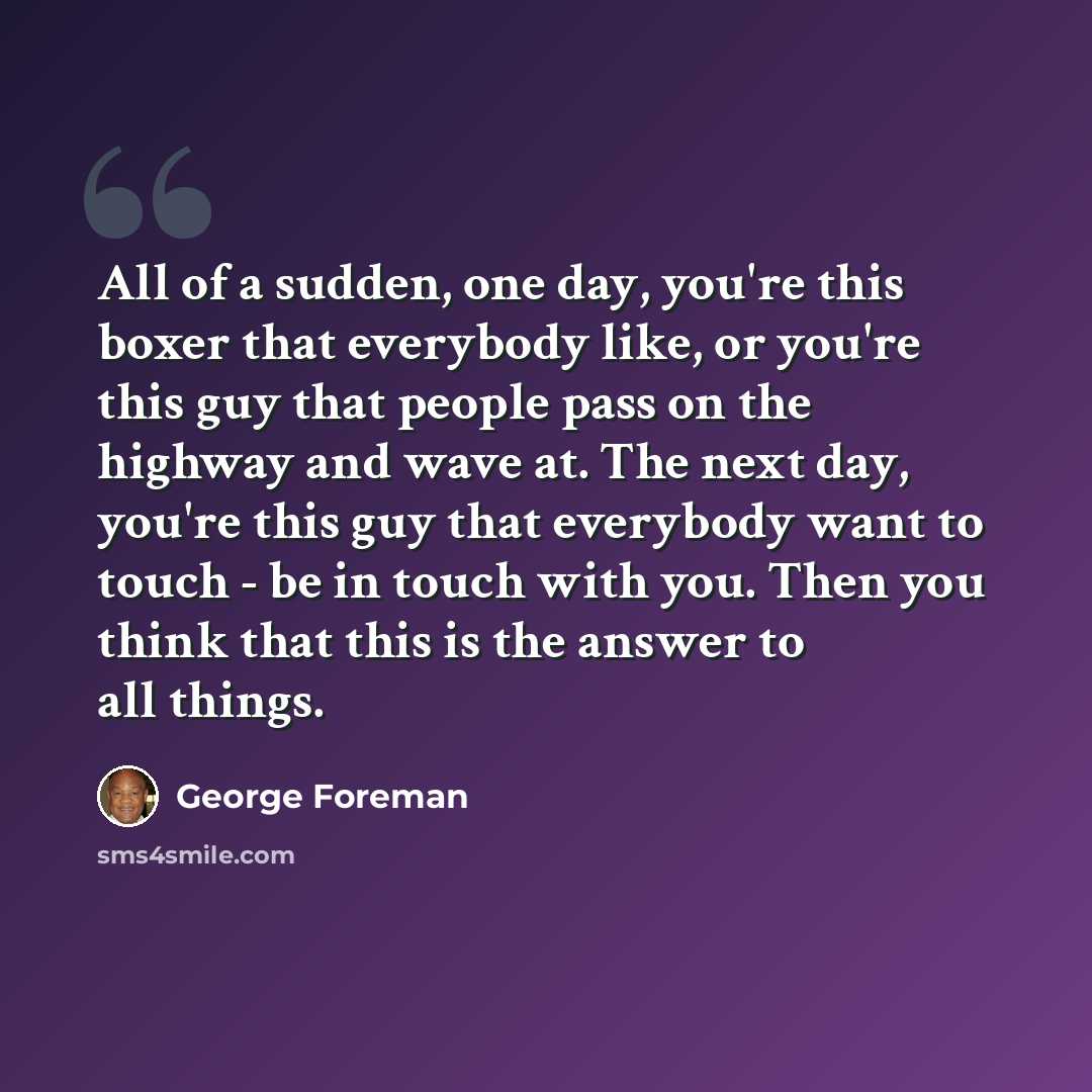“All of a sudden, one day, you're this boxer that everybody like, or you're this guy that people pass on the highway and wave at. The next day, you're this guy that everybody want to touch - be in touch with you. Then you think that this is the answer to all things.” quote by George Foreman