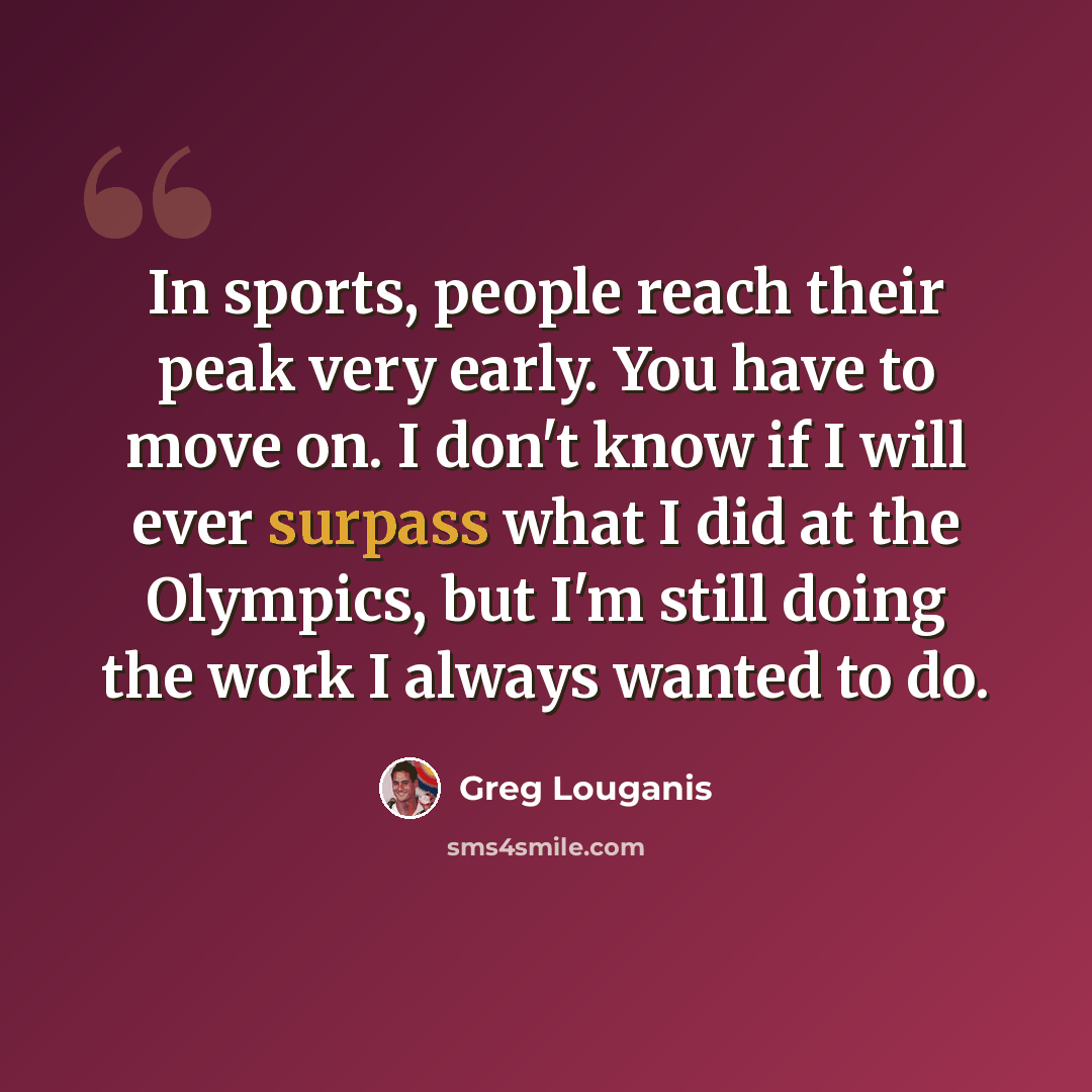 “In sports, people reach their peak very early. You have to move on. I don't know if I will ever surpass what I did at the Olympics, but I'm still doing the work I always wanted to do.” quote by Greg Louganis