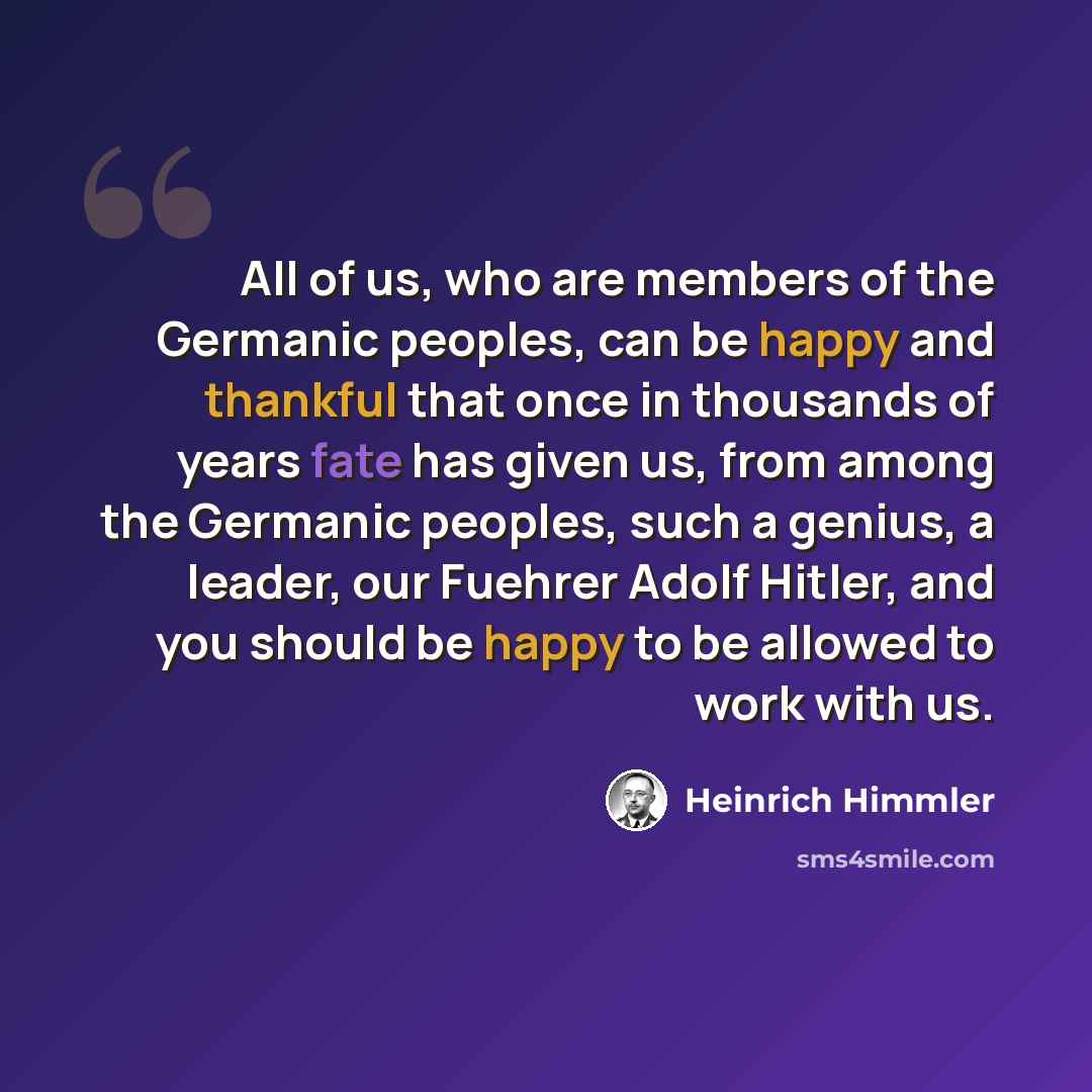 “All of us, who are members of the Germanic peoples, can be happy and thankful that once in thousands of years fate has given us, from among the Germanic peoples, such a genius, a leader, our Fuehrer Adolf Hitler, and you should be happy to be allowed to work with us.” quote by Heinrich Himmler