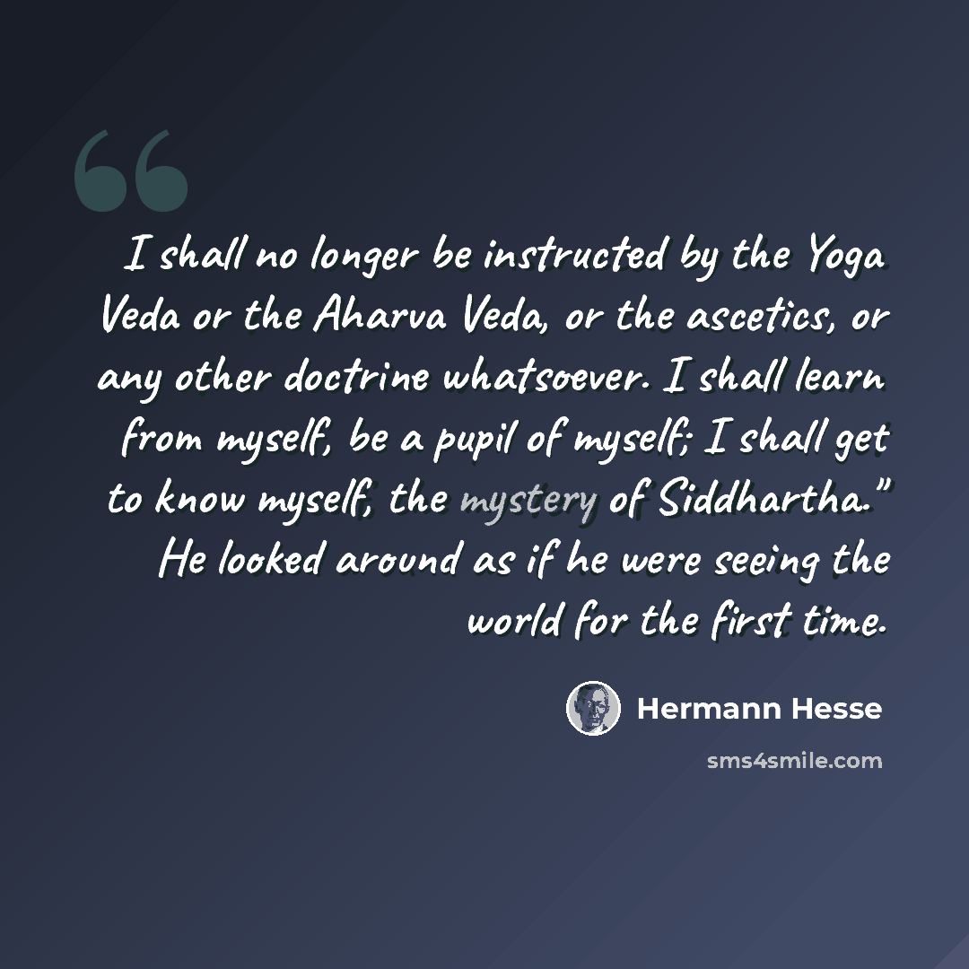 “I shall no longer be instructed by the Yoga Veda or the Aharva Veda, or the ascetics, or any other doctrine whatsoever. I shall learn from myself, be a pupil of myself; I shall get to know myself, the mystery of Siddhartha." He looked around as if he were seeing the world for the first time.” quote by Hermann Hesse