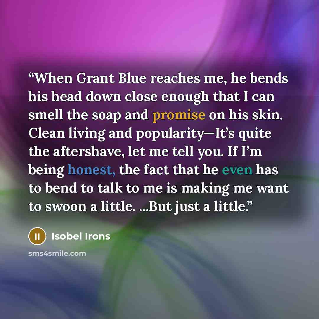“When Grant Blue reaches me, he bends his head down close enough that I can smell the soap and promise on his skin. Clean living and popularity—It’s quite the aftershave, let me tell you. If I’m being honest, the fact that he even has to bend to talk to me is making me want to swoon a little…” quote by Isobel Irons