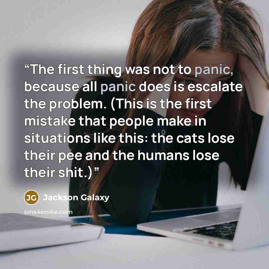 “The first thing was not to panic, because all panic does is escalate the problem. (This is the first mistake that people make in situations like this: the cats lose their pee and the humans lose their shit.)” quote by Jackson Galaxy