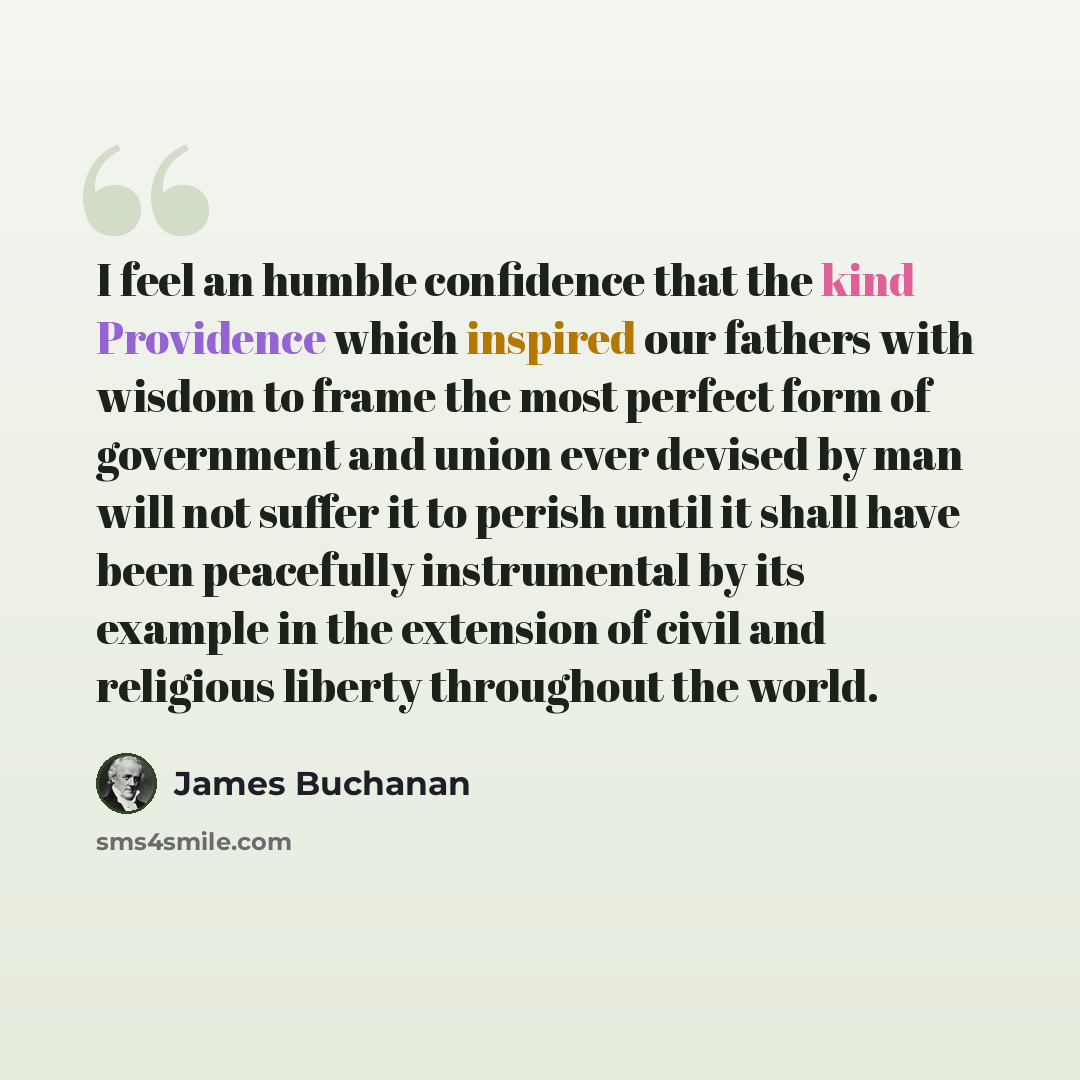 “I feel an humble confidence that the kind Providence which inspired our fathers with wisdom to frame the most perfect form of government and union ever devised by man will not suffer it to perish until it shall have been peacefully instrumental by its example in the extension of civil and…” quote by James Buchanan