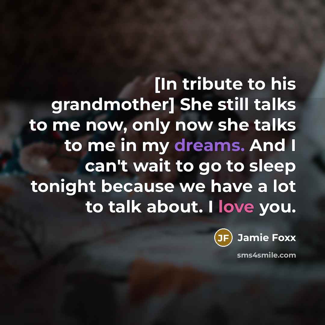 “[In tribute to his grandmother] She still talks to me now, only now she talks to me in my dreams. And I can't wait to go to sleep tonight because we have a lot to talk about. I love you.” quote by Jamie Foxx