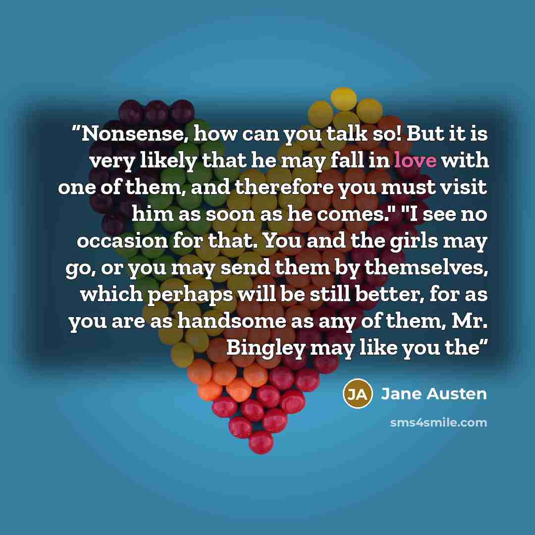 “Nonsense, how can you talk so! But it is very likely that he may fall in love with one of them, and therefore you must visit him as soon as he comes." "I see no occasion for that. You and the girls may go, or you may send them by themselves, which perhaps will be still better, for as you are as…” quote by Jane Austen