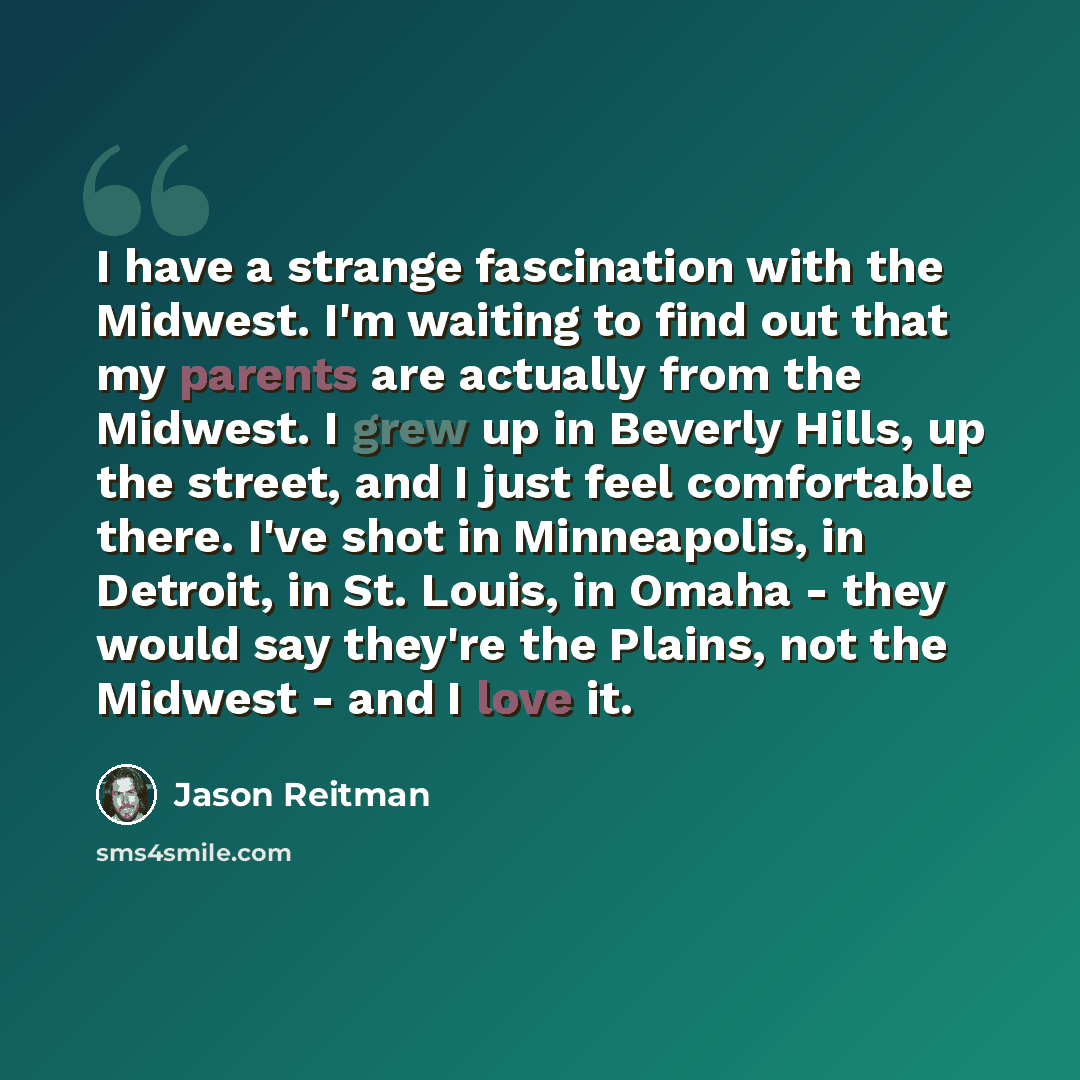 “I have a strange fascination with the Midwest. I'm waiting to find out that my parents are actually from the Midwest. I grew up in Beverly Hills, up the street, and I just feel comfortable there. I've shot in Minneapolis, in Detroit, in St. Louis, in Omaha - they would say they're the Plains, not…” quote by Jason Reitman