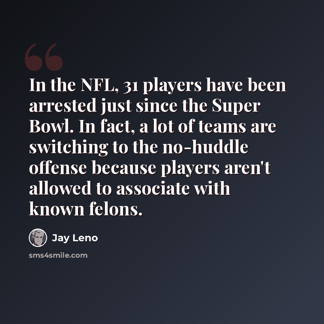 “In the NFL, 31 players have been arrested just since the Super Bowl. In fact, a lot of teams are switching to the no-huddle offense because players aren't allowed to associate with known felons.” quote by Jay Leno