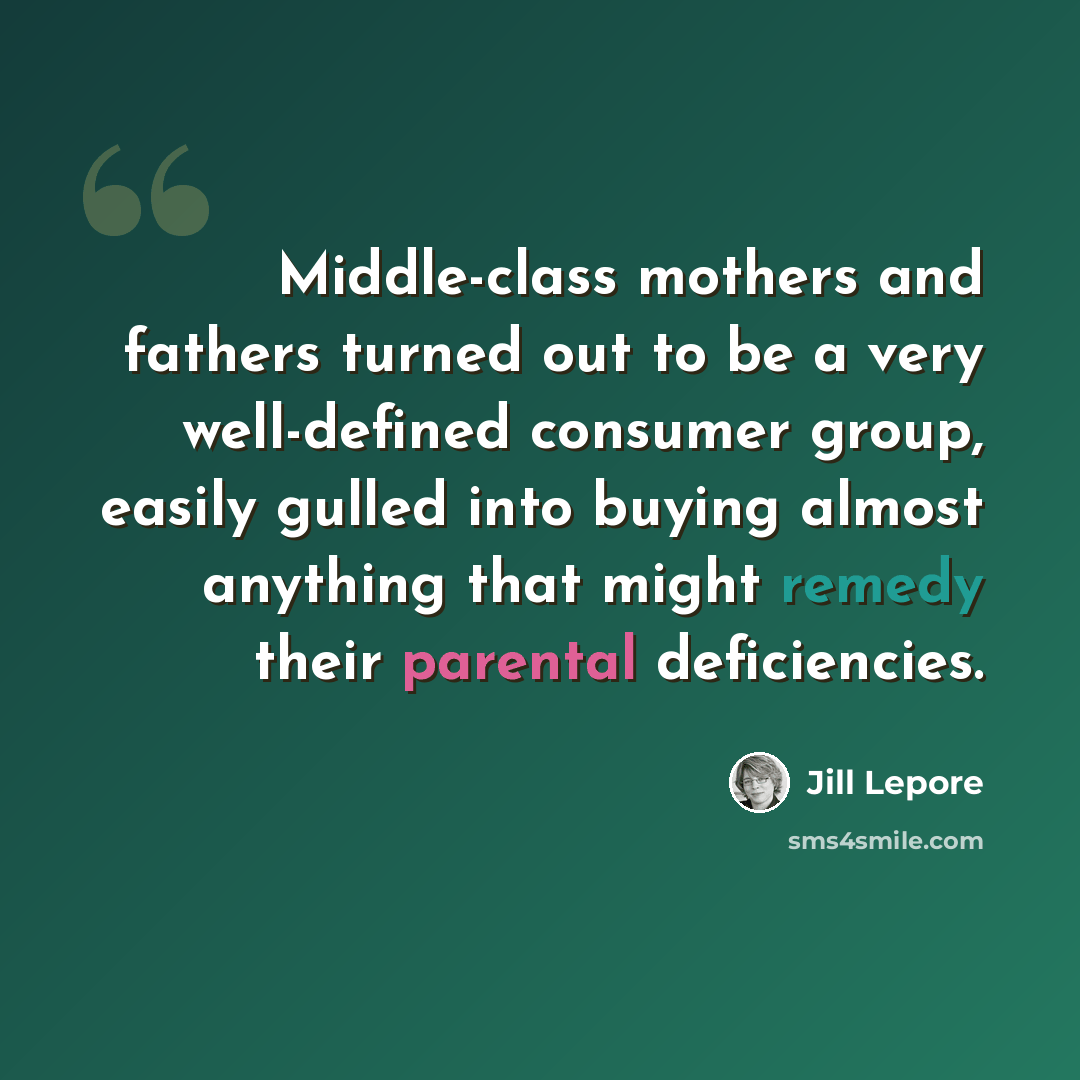 “Middle-class mothers and fathers turned out to be a very well-defined consumer group, easily gulled into buying almost anything that might remedy their parental deficiencies.” quote by Jill Lepore
